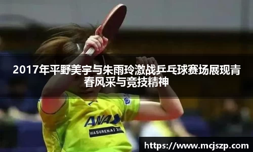 2017年平野美宇与朱雨玲激战乒乓球赛场展现青春风采与竞技精神